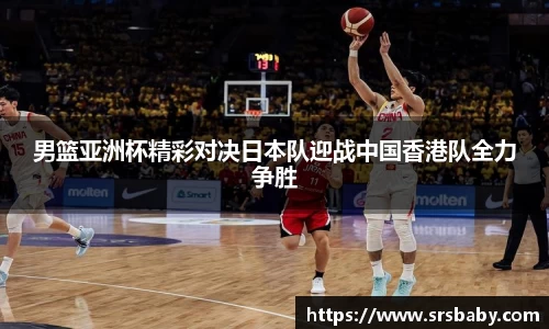 男篮亚洲杯精彩对决日本队迎战中国香港队全力争胜